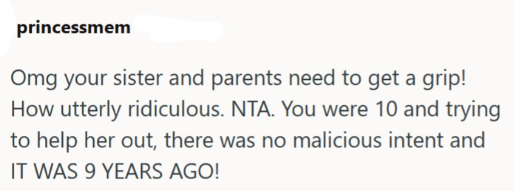 princessmem Omg your sister and parents need to get a grip! How utterly ridiculous. NTA. You were 10 and trying to help her out, there was no malicious intent and IT WAS 9 YEARS AGO!