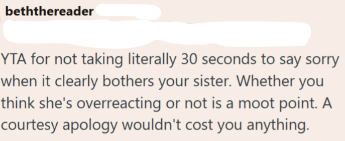 beththereader YTA for not taking literally 30 seconds to say sorry when it clearly bothers your sister. Whether you think she's overreacting or not is a moot point. A courtesy apology wouldn't cost you anything.