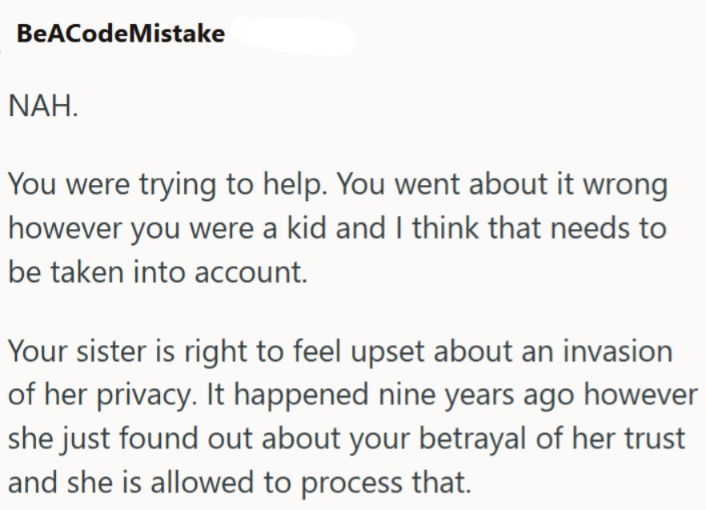 BeACodeMistake NAH. You were trying to help. You went about it wrong however you were a kid and I think that needs to be taken into account. Your sister is right to feel upset about an invasion of her privacy. It happened nine years ago however she just found out about your betrayal of her trust and she is allowed to process that.