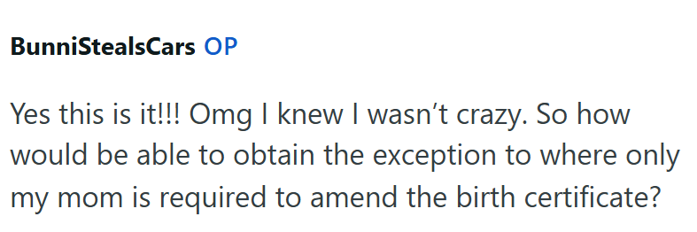 BunniStealsCars OP Yes this is it!!! Omg I knew I wasn't crazy. So how would be able to obtain the exception to where only my mom is required to amend the birth certificate?