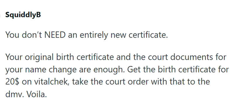 SquiddlyB You don't NEED an entirely new certificate. Your original birth certificate and the court documents for your name change are enough. Get the birth certificate for 20$ on vitalchek, take the court order with that to the dmv. Voila.