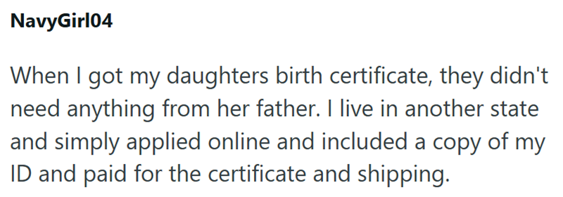 NavyGirl04 When I got my daughters birth certificate, they didn't need anything from her father. I live in another state and simply applied online and included a copy of my ID and paid for the certificate and shipping.