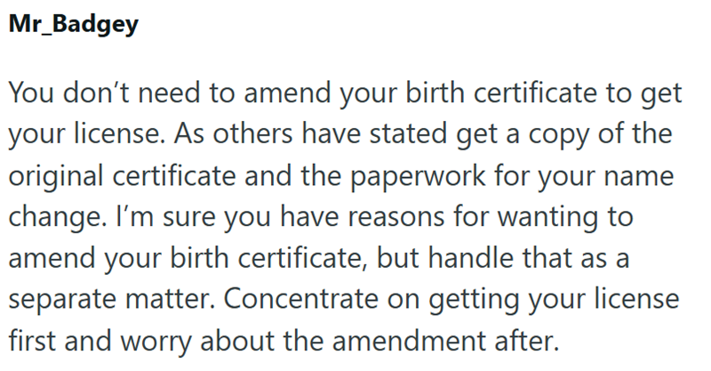 Mr_Badgey You don't need to amend your birth certificate to get your license. As others have stated get a copy of the original certificate and the paperwork for your name change. I'm sure you have reasons for wanting to amend your birth certificate, but handle that as a separate matter. Concentrate on getting your license first and worry about the amendment after.