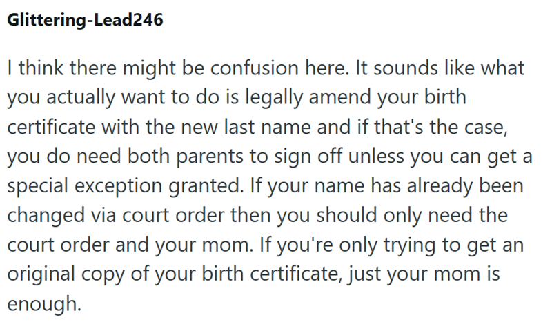 Glittering-Lead246 I think there might be confusion here. It sounds like what you actually want to do is legally amend your birth certificate with the new last name and if that's the case, you do need both parents to sign off unless you can get a special exception granted. If your name has already been changed via court order then you should only need the court order and your mom. If you're only trying to get an original copy of your birth certificate, just your mom is enough.