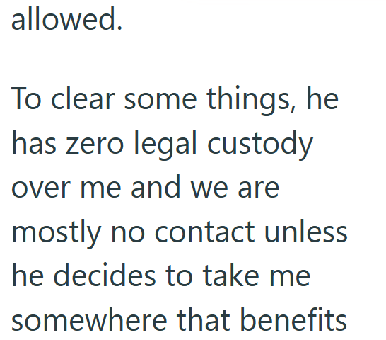 allowed. To clear some things, he has zero legal custody over me and we are mostly no contact unless he decides to take me somewhere that benefits