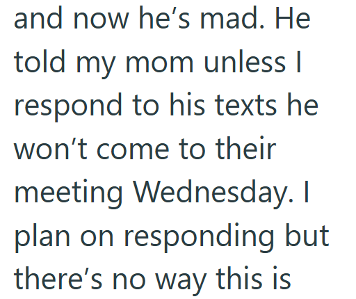 and now he's mad. He told my mom unless I respond to his texts he won't come to their meeting Wednesday. I plan on responding but there's no way this is
