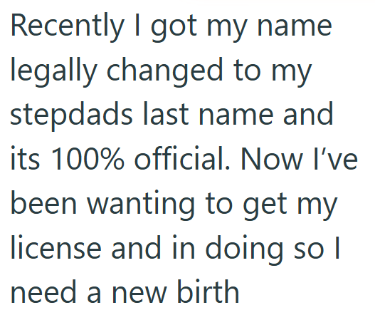 Recently I got my name legally changed to my stepdads last name and its 100% official. Now I've been wanting to get my license and in doing so I need a new birth