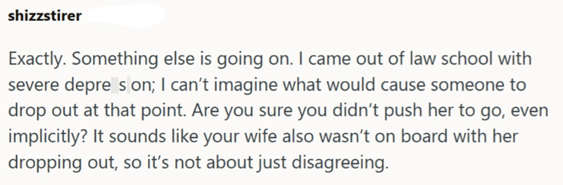 shizzstirer Exactly. Something else is going on. I came out of law school with severe depre son; I can't imagine what would cause someone to drop out at that point. Are you sure you didn't push her to go, even implicitly? It sounds like your wife also wasn't on board with her dropping out, so it's not about just disagreeing.