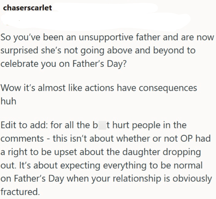 chaserscarlet So you've been an unsupportive father and are now surprised she's not going above and beyond to celebrate you on Father's Day? Wow it's almost like actions have consequences huh Edit to add: for all the bot hurt people in the comments - this isn't about whether or not OP had a right to be upset about the daughter dropping out. It's about expecting everything to be normal on Father's Day when your relationship is obviously fractured.