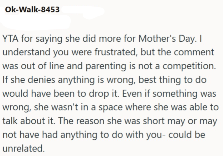 Ok-Walk-8453 YTA for saying she did more for Mother's Day. I understand you were frustrated, but the comment was out of line and parenting is not a competition. If she denies anything is wrong, best thing to do would have been to drop it. Even if something was wrong, she wasn't in a space where she was able to talk about it. The reason she was short may or may not have had anything to do with you- could be unrelated.