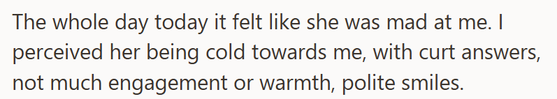 The whole day today it felt like she was mad at me. I perceived her being cold towards me, with curt answers, not much engagement or warmth, polite smiles.