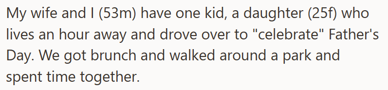 My wife and I (53m) have one kid, a daughter (25f) who lives an hour away and drove over to "celebrate" Father's Day. We got brunch and walked around a park and spent time together.