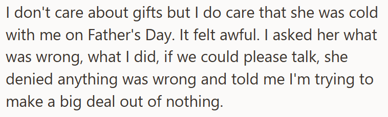 I don't care about gifts but I do care that she was cold with me on Father's Day. It felt awful. I asked her what was wrong, what I did, if we could please talk, she denied anything was wrong and told me I'm trying to make a big deal out of nothing.
