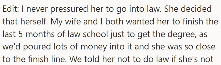 Edit: I never pressured her to go into law. She decided that herself. My wife and I both wanted her to finish the last 5 months of law school just to get the degree, as we'd poured lots of money into it and she was so close to the finish line. We told her not to do law if she's not
