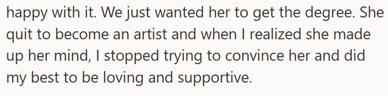 happy with it. We just wanted her to get the degree. She quit to become an artist and when I realized she made up her mind, I stopped trying to convince her and did my best to be loving and supportive.