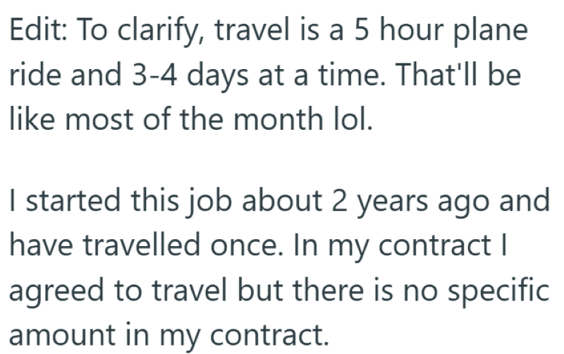 Edit: To clarify, travel is a 5 hour plane ride and 3-4 days at a time. That'll be like most of the month lol. I started this job about 2 years ago and have travelled once. In my contract | agreed to travel but there is no specific amount in my contract.