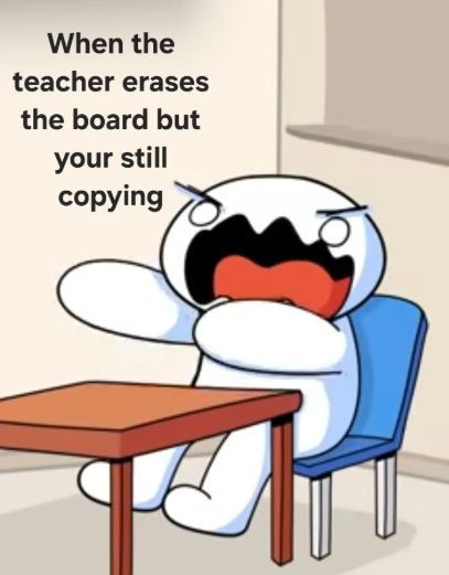 When the teacher erases the board but your still copying