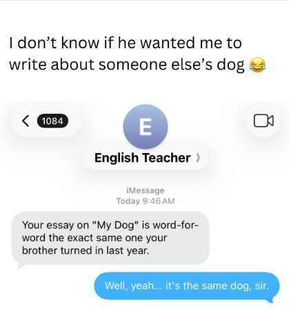 I don't know if he wanted me to write about someone else's dog 1084 E English Teacher > iMessage Today 9:46 AM Your essay on "My Dog" is word-for- word the exact same one your brother turned in last year. Well, yeah... it's the same dog, sir.