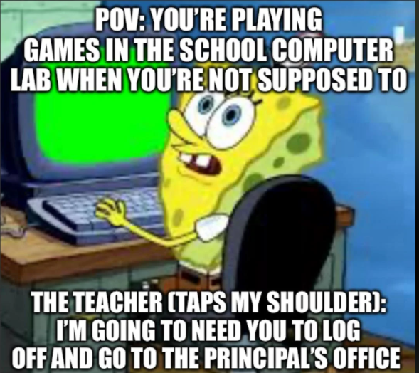 POV: YOU'RE PLAYING GAMES IN THE SCHOOL COMPUTER LAB WHEN YOU'RE NOT SUPPOSED TO THE TEACHER (TAPS MY SHOULDER): I'M GOING TO NEED YOU TO LOG OFF AND GO TO THE PRINCIPAL'S OFFICE