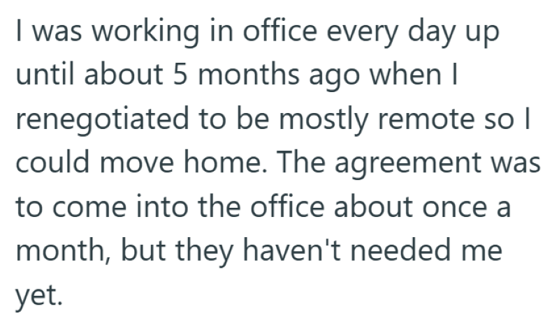 I was working in office every day up until about 5 months ago when I renegotiated to be mostly remote so I could move home. The agreement was to come into the office about once a month, but they haven't needed me yet.