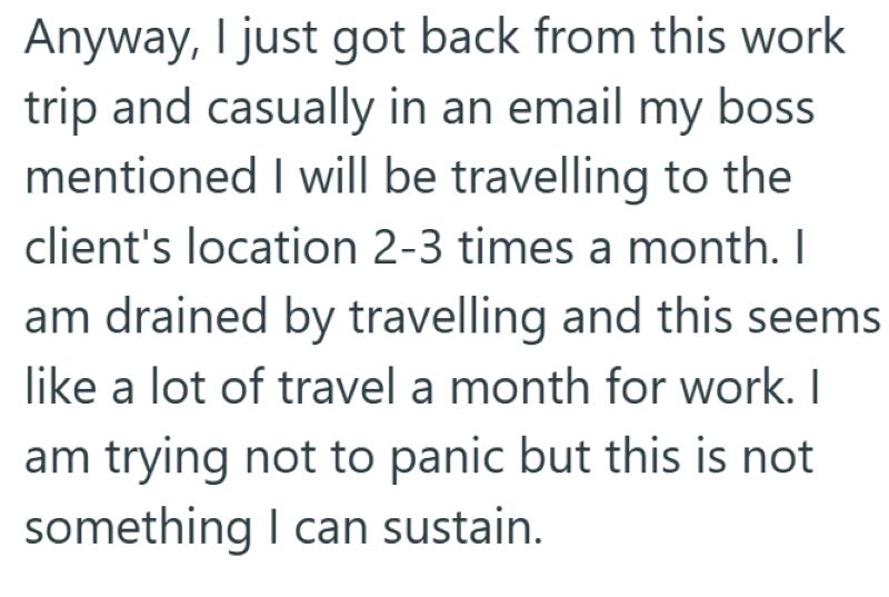 Anyway, I just got back from this work trip and casually in an email my boss mentioned I will be travelling to the client's location 2-3 times a month. I am drained by travelling and this seems like a lot of travel a month for work. I am trying not to panic but this is not something I can sustain.