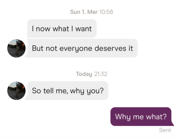 Sun 1. Mar 10:58 I now what I want But not everyone deserves it Today 21:32 So tell me, why you? Why me what? Sent