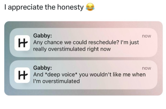 I appreciate the honesty Gabby: Any chance we could reschedule? I'm just really overstimulated right now Gabby: now now And deep voice* you wouldn't like me when I'm overstimulated