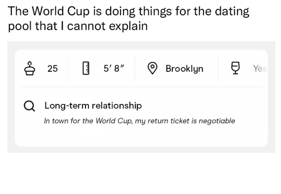 The World Cup is doing things for the dating pool that I cannot explain 25 5'8" Brooklyn Ẹ Yes Q Long-term relationship In town for the World Cup, my return ticket is negotiable