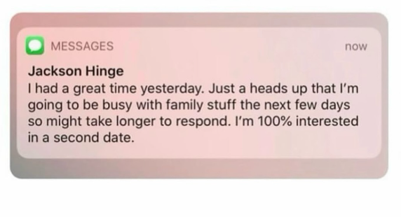 MESSAGES Jackson Hinge now I had a great time yesterday. Just a heads up that I'm going to be busy with family stuff the next few days so might take longer to respond. I'm 100% interested in a second date.
