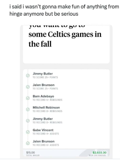 i said i wasn't gonna make fun of anything from hinge anymore but be serious you wum w SU LU some Celtics games in the fall Jimmy Butler TO SCORE 25+ POINTS Jalen Brunson TO SCORE 25+ POINTS Bam Adebayo TO RECORD 6+ REBOUNDS Mitchell Robinson TO RECORD 8+ REBOUNDS Jimmy Butler TO RECORD 8+ REBOUNDS Gabe Vincent TO RECORD 4+ ASSISTS Jalen Brunson TO RECORD 6+ ASSISTS $15.00 TOTAL WAGER $2,633.30 WON ON FANDUEL