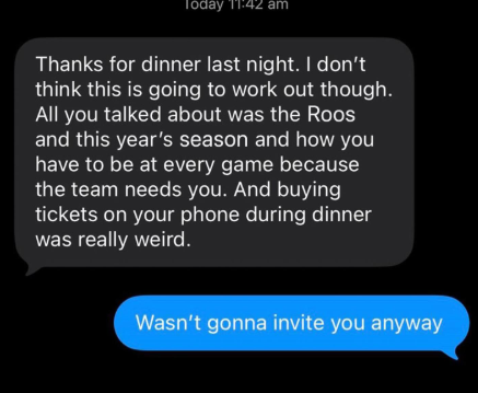 Today 11:42 am Thanks for dinner last night. I don't think this is going to work out though. All you talked about was the Roos and this year's season and how you have to be at every game because the team needs you. And buying tickets on your phone during dinner was really weird. Wasn't gonna invite you anyway