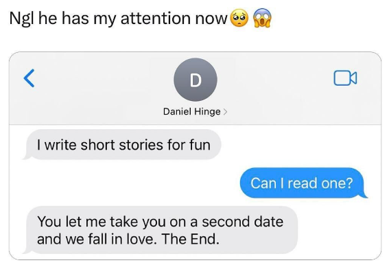 Ngl he has my attention now < D Daniel Hinge > I write short stories for fun Can I read one? You let me take you on a second date and we fall in love. The End.