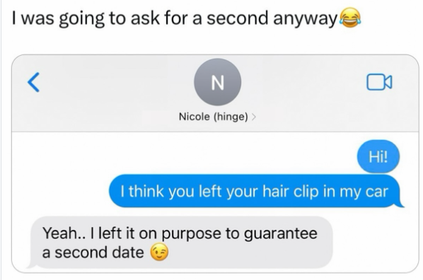 I was going to ask for a second anyway! < N Nicole (hinge) > Hi! I think you left your hair clip in my car Yeah.. I left it on purpose to guarantee a second date