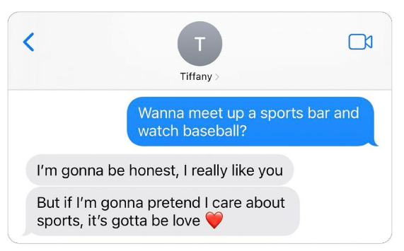T Tiffany > Wanna meet up a sports bar and watch baseball? I'm gonna be honest, I really like you But if I'm gonna pretend I care about sports, it's gotta be love >