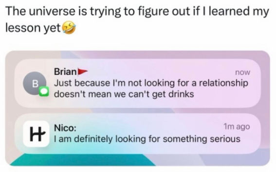 The universe is trying to figure out if I learned my lesson yet Brian) now B Just because I'm not looking for a relationship doesn't mean we can't get drinks H Nico: 1m ago I am definitely looking for something serious