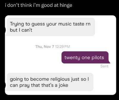 i don't think i'm good at hinge Trying to guess your music taste rn but I can't Thu, Nov 7 12:29 PM twenty one pilots Sent going to become religious just sol can pray that that's a joke