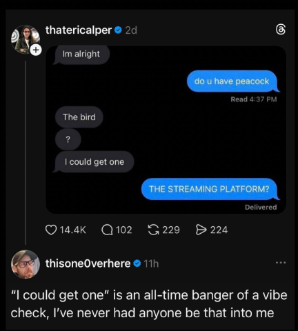thatericalper ❤2d Im alright The bird do u have peacock (1) Read 4:37 PM ? I could get one THE STREAMING PLATFORM? Delivered 14.4K Q102 229 224 thisone Overhere ⚫ 11h "I could get one" is an all-time banger of a vibe check, I've never had anyone be that into me