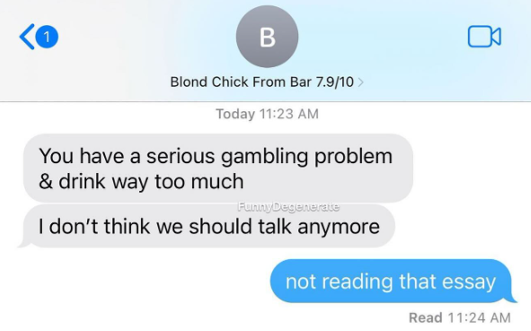 1 B Blond Chick From Bar 7.9/10 > Today 11:23 AM You have a serious gambling problem & drink way too much FunnyDegenerate I don't think we should talk anymore not reading that essay Read 11:24 AM