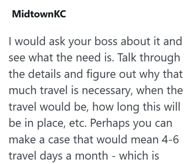 MidtownKC I would ask your boss about it and see what the need is. Talk through the details and figure out why that much travel is necessary, when the travel would be, how long this will be in place, etc. Perhaps you can make a case that would mean 4-6 travel days a month - which is