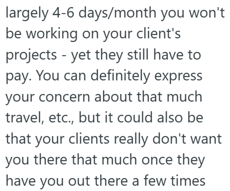 largely 4-6 days/month you won't be working on your client's projects - yet they still have to pay. You can definitely express your concern about that much travel, etc., but it could also be that your clients really don't want you there that much once they have you out there a few times