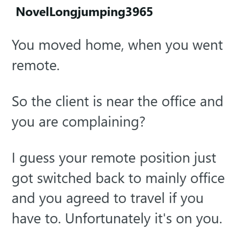 NovelLongjumping3965 You moved home, when you went remote. So the client is near the office and you are complaining? I guess your remote position just got switched back to mainly office and you agreed to travel if you have to. Unfortunately it's on you.