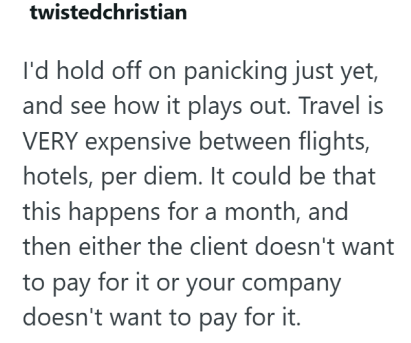 twistedchristian I'd hold off on panicking just yet, and see how it plays out. Travel is VERY expensive between flights, hotels, per diem. It could be that this happens for a month, and then either the client doesn't want to pay for it or your company doesn't want to pay for it.
