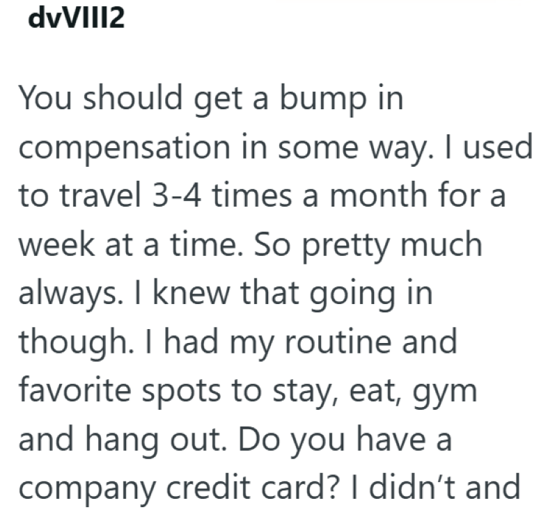 dvVIII2 You should get a bump in compensation in some way. I used to travel 3-4 times a month for a week at a time. So pretty much always. I knew that going in though. I had my routine and favorite spots to stay, eat, gym and hang out. Do you have a company credit card? I didn't and