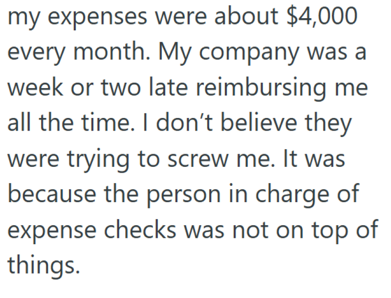 my expenses were about $4,000 every month. My company was a week or two late reimbursing me all the time. I don't believe they were trying to screw me. It was because the person in charge of expense checks was not on top of things.