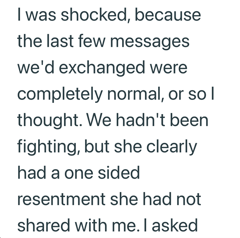 I was shocked, because the last few messages we'd exchanged were completely normal, or so I thought. We hadn't been. fighting, but she clearly had a one sided resentment she had not shared with me. I asked