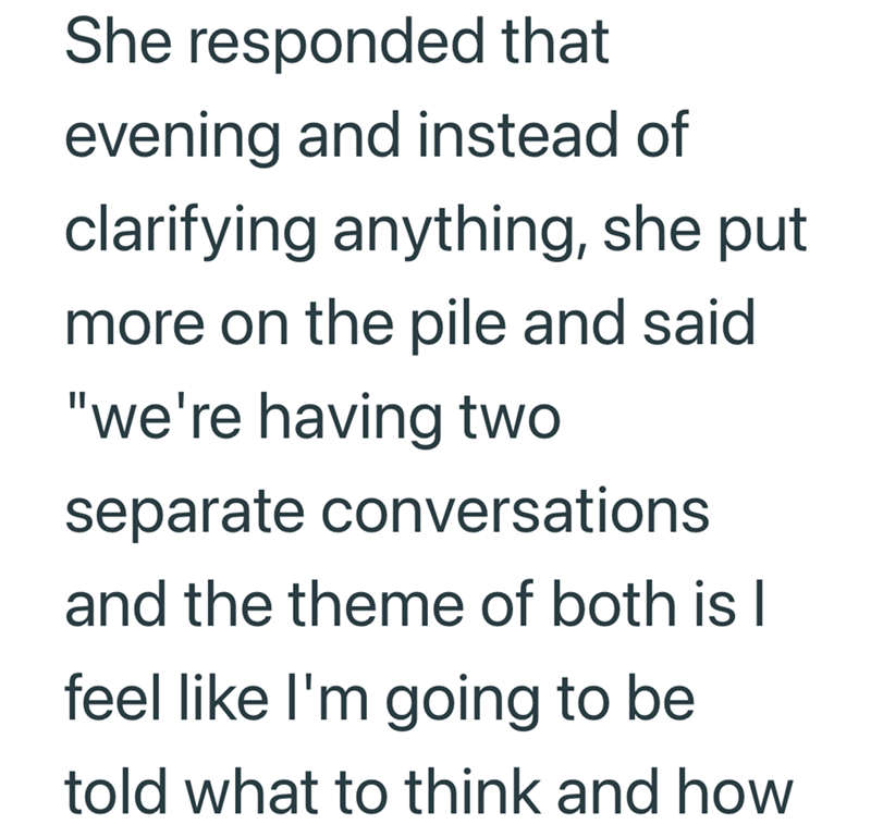 She responded that evening and instead of clarifying anything, she put more on the pile and said "we're having two separate conversations and the theme of both is l feel like I'm going to be told what to think and how