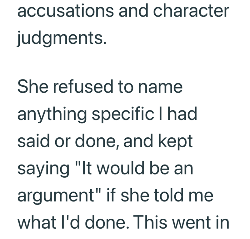 accusations and character judgments. She refused to name anything specific I had said or done, and kept saying "It would be an argument" if she told me what I'd done. This went in