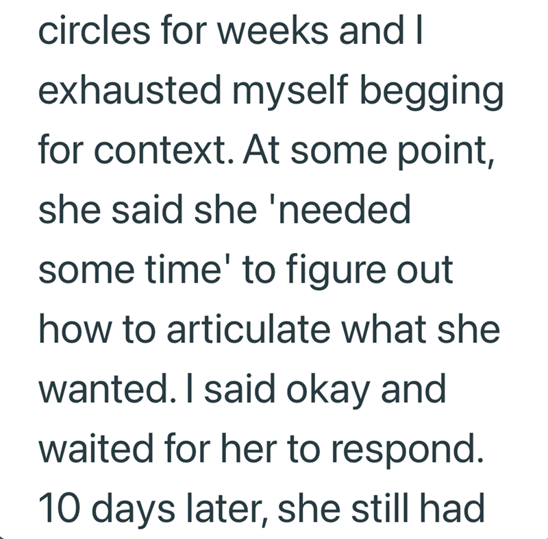 circles for weeks and I exhausted myself begging for context. At some point, she said she 'needed some time' to figure out how to articulate what she wanted. I said okay and waited for her to respond. 10 days later, she still had
