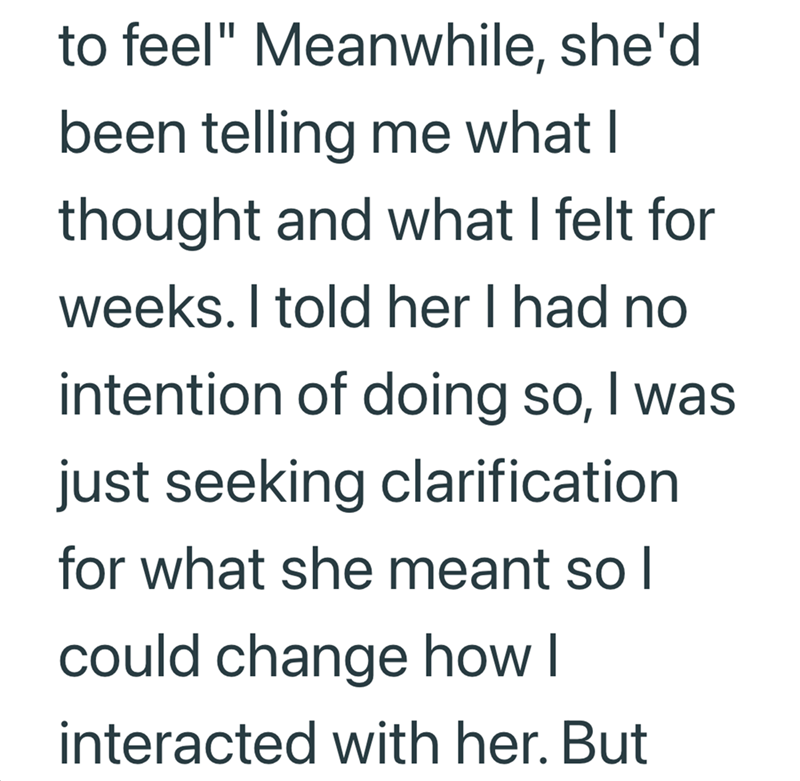 to feel" Meanwhile, she'd been telling me what I thought and what I felt for weeks. I told her I had no intention of doing so, I was just seeking clarification for what she meant so I could change how I interacted with her. But