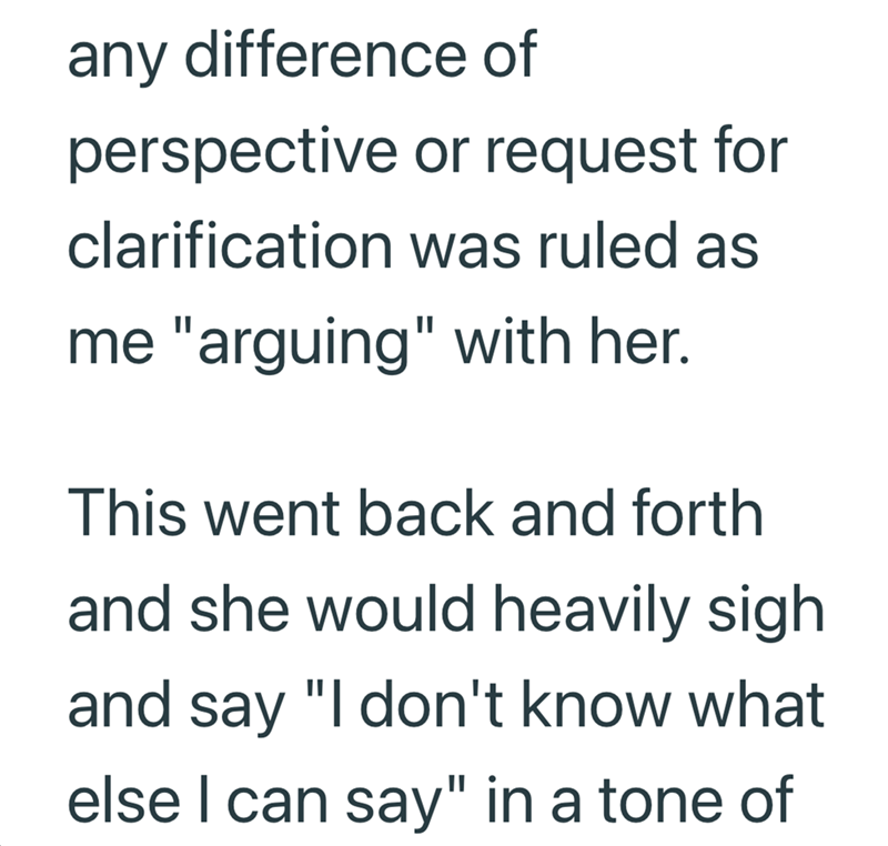 any difference of perspective or request for clarification was ruled as me "arguing" with her. This went back and forth and she would heavily sigh and say "I don't know what else I can say" in a tone of